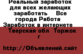 Реальный заработок для всех желающих заработать. - Все города Работа » Заработок в интернете   . Тверская обл.,Торжок г.